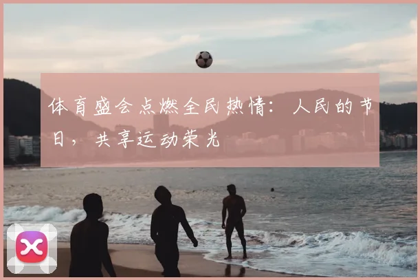 体育盛会点燃全民热情：人民的节日，共享运动荣光
