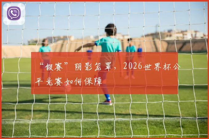 “假赛”阴影笼罩，2026世界杯公平竞赛如何保障