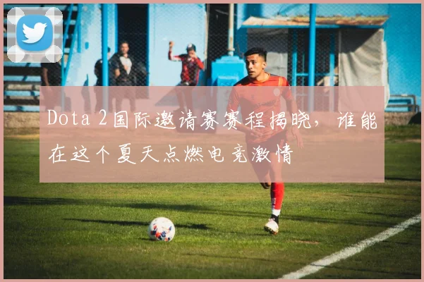 Dota 2国际邀请赛赛程揭晓，谁能在这个夏天点燃电竞激情