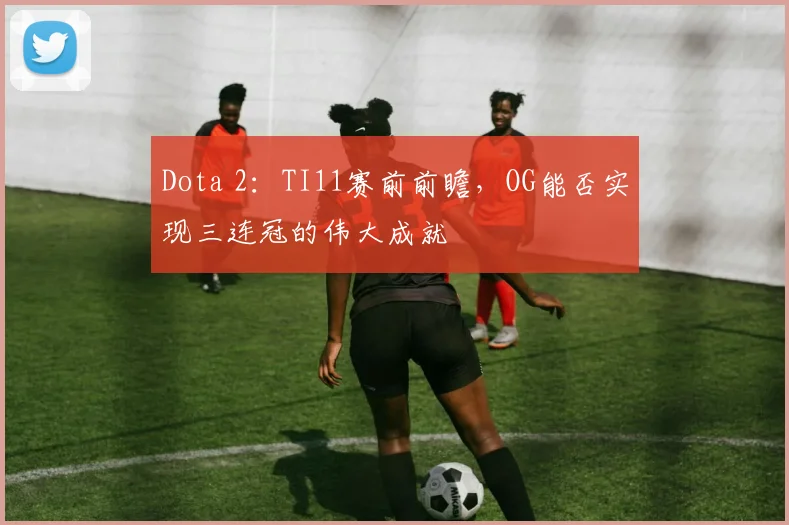 Dota 2：TI11赛前前瞻，OG能否实现三连冠的伟大成就